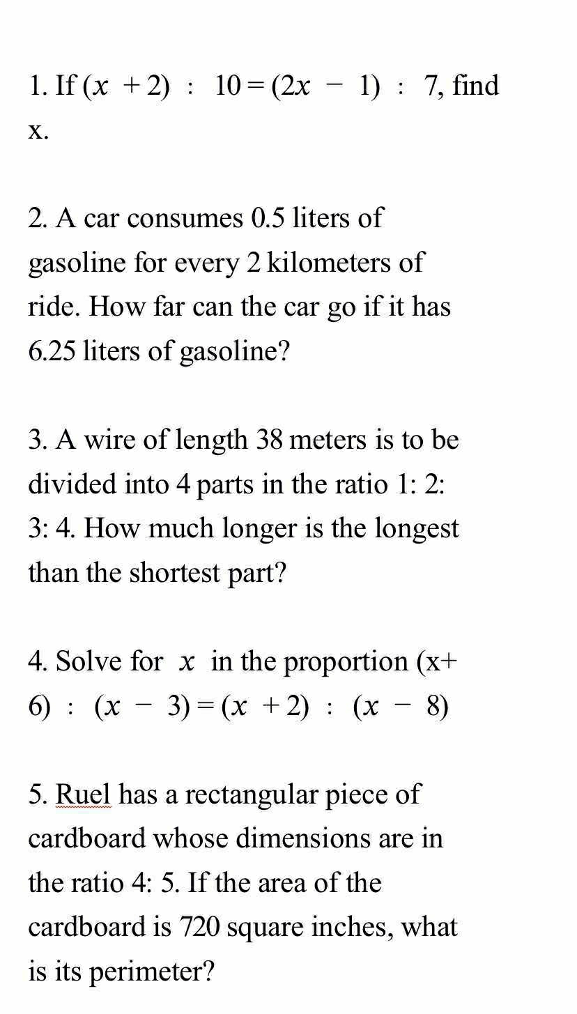 If (x+2):10=(2x-1):7 , find
x. 
2. A car consumes 0.5 liters of 
gasoline for every 2 kilometers of 
ride. How far can the car go if it has
6.25 liters of gasoline? 
3. A wire of length 38 meters is to be 
divided into 4 parts in the ratio 1:2 :
3:4. How much longer is the longest 
than the shortest part? 
4. Solve for x in the proportion (x+
6):(x-3)=(x+2):(x-8)
5. Ruel has a rectangular piece of 
cardboard whose dimensions are in 
the ratio 4:5. If the area of the 
cardboard is 720 square inches, what 
is its perimeter?