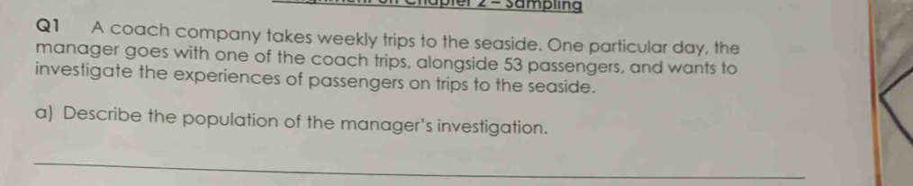 apler 2 - sampling 
Q1 A coach company takes weekly trips to the seaside. One particular day, the 
manager goes with one of the coach trips, alongside 53 passengers, and wants to 
investigate the experiences of passengers on trips to the seaside. 
a) Describe the population of the manager's investigation. 
_