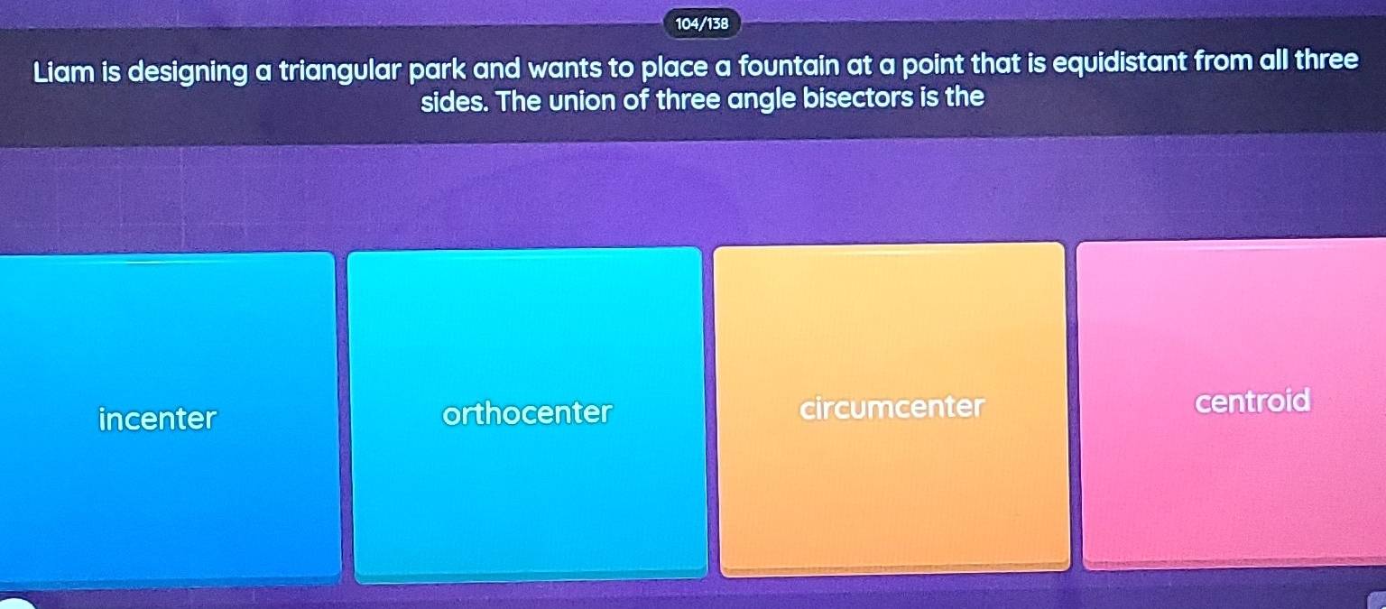 104/138
Liam is designing a triangular park and wants to place a fountain at a point that is equidistant from all three
sides. The union of three angle bisectors is the
incenter orthocenter circumcenter centroid