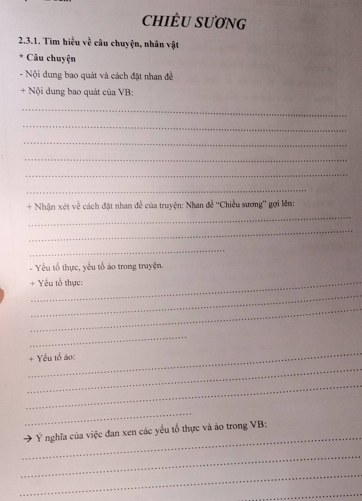 CHIÈU SƯơNG 
2.3.1. Tìm hiểu về câu chuyện, nhân vật 
* Câu chuyện 
- Nội dung bao quát và cách đặt nhan đề 
+ Nội dung bao quát của VB: 
_ 
_ 
_ 
_ 
_ 
_ 
+ Nhận xét về cách đặt nhan đề của truyện: Nhan đề “Chiều sương” gợi lên: 
_ 
_ 
_ 
- Yếu tố thực, yếu tố ảo trong truyện. 
+ Yếu tố thực: 
_ 
_ 
_ 
_ 
+ Yếu tố ảo: 
_ 
_ 
_ 
_ 
Ý nghĩa của việc đan xen các yếu tố thực và ảo trong VB : 
_ 
_ 
_