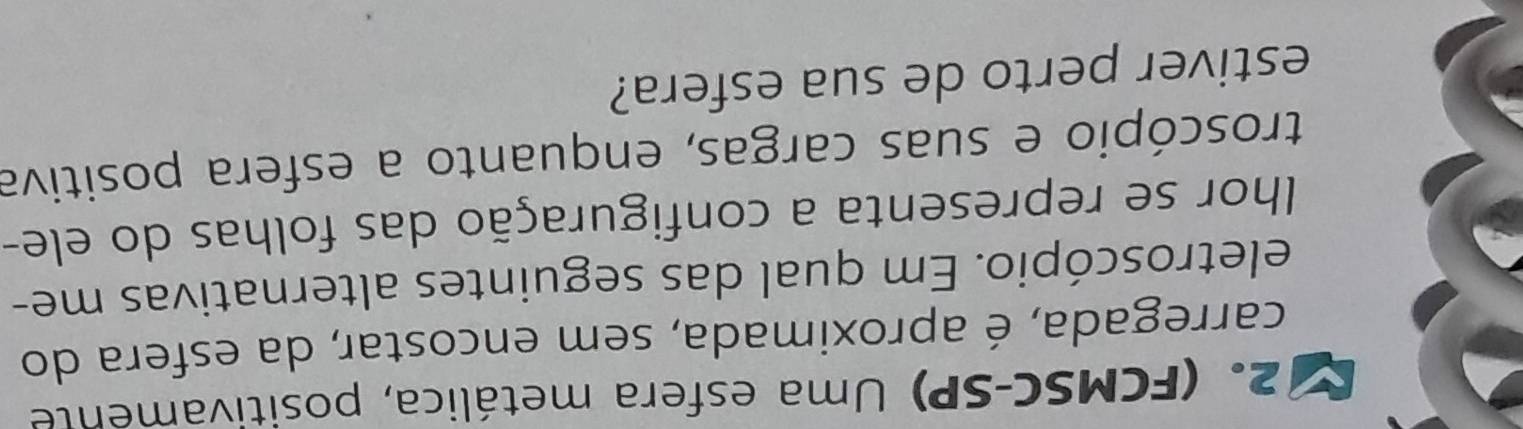 (FCMSC-SP) Uma esfera metálica, positivamente 
carregada, é aproximada, sem encostar, da esfera do 
eletroscópio. Em qual das seguintes alternativas me- 
lhor se representa a configuração das folhas do ele- 
troscópio e suas cargas, enquanto a esfera positiva 
estiver perto de sua esfera?