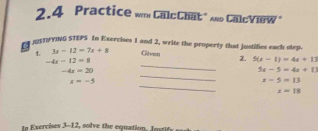 2.4 Practice wm CalcChat" And CalcView" 
6 JUSTIFYING STEPS In Exercises 1 and 2, write the property that justifies each step 
1. 3x-12=7x+8 Given
-4x-12=8
2. 5(x-1)=4x+13
_
-4x=20
_
5x-5=4x+13
_
x=-5
x-5=13
x=18
In Exercises 3-12, solve the equation. Justify ea