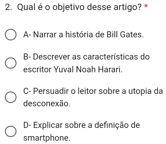 Qual é o objetivo desse artigo? *
A- Narrar a história de Bill Gates.
B- Descrever as características do
escritor Yuval Noah Harari.
C- Persuadir o leitor sobre a utopia da
desconexão.
D- Explicar sobre a definição de
smartphone.