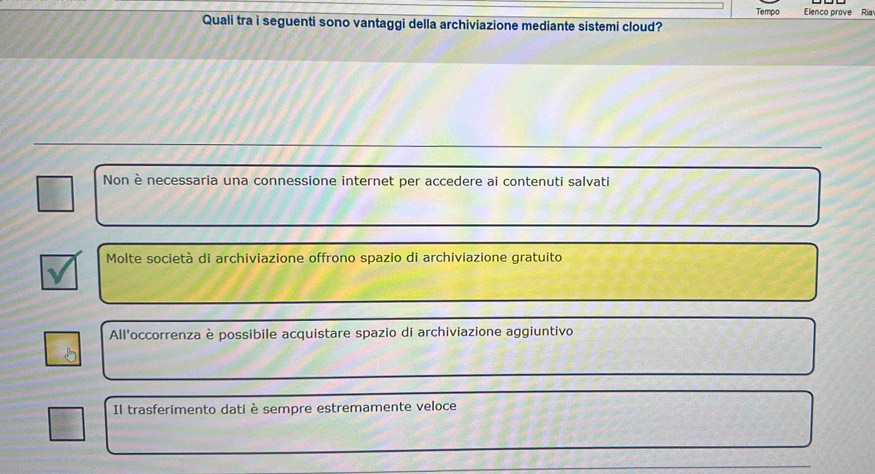 Tempo Elenco prove Ria
Quali tra i seguenti sono vantaggi della archiviazione mediante sistemi cloud?
Non è necessaria una connessione internet per accedere ai contenuti salvati
Molte società di archiviazione offrono spazio di archiviazione gratuito
All'occorrenza è possibile acquistare spazio di archiviazione aggiuntivo
Il trasferimento dati è sempre estremamente veloce