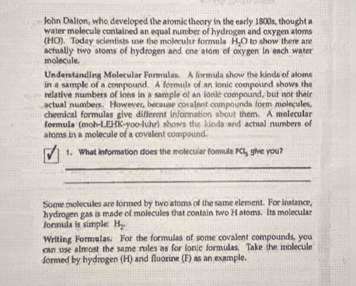 John Dalton, who developed the atomic theory in the early 1800s, thought a 
water molecule contained an equal number of hydrogen and oxygen atoms 
(HO). Today scientists use the molecular formula H_2O to show there are 
actually two atoms of hydrogen and one atom of oxygen in each water 
molecule. 
Understanding Molecular Formulas. A formula show the kinds of atoms 
in a sample of a compound. A formuls of an ionic compound shows the 
relative numbers of ions in a sample of an ionic compound, but not their 
actual numbers. However, because covalent compounds form molecules, 
chemical formulas give different information about them. A molecular 
formula (moh-LEHK-yoo-luhr) shows the kinds and actual numbers of 
atoms in a molecule of a covalent compound. 
1. What information does the molecular formula Pa_5 give you? 
_ 
_ 
Some molecules are formed by two atoms of the same element. For instance, 
hydrogen gas is made of molecules that contain two H atoms. Its molecular 
formula is simple: H_2. 
Writing Formulas. For the formulas of some covalent compounds, you 
can use almost the same rules as for ionic formulas. Take the molecule 
formed by hydrogen (H) and fluorine (F) as an example.