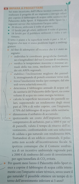 IMPARA A PROGETTARE
Sei stato incaricato, dall'Ufficio tecnico comunale, d
realizzare il progetto di un impianto a energía solare
per coprire il fabbisogno di acqua calda sanitaria del
Palazzetto dello Sport. Il Palazzetto dello Sport ha i
seguenti servizi che richiedono lacqua calda:
20 docce, utilizzate 2 volte al giorno
12 lavabi per gli atleti, utilizzati 4 volte al giorno;
18 lavabi per il pubblico, utilizzati 1 volta a set
timana.
Il tetto è piano e la superficie totale è pari a 50m^2.
Supponi che non vi siano problemi legati a ombreg-
giature.
Al fine di adempiere all'incarico che ti è stato as-
segnato;
individua le coordinate geografiche (latitudi-
ne e longitudine) del tuo Comune di residenza;
verifica le temperature massime e minime an
nuali della tua zona, mediante archivi meteo
dei siti ARPA regionali;
stabilisci l'inclinazione migliore dei pannel-
li, immaginando di poterli orientare verso sud;
trova l'insolazione media (per esempio, dal sito
web www.solaritaly.enea.it);
determina il fabbisogno annuale di acqua cal-
da sanitaria del Palazzetto dello Sport, sia come
volumi di acqua sia come energia termica;
calcola la superficie necessaria dei pannelli so-
lari, supponendo un rendimento degli stessi
pari al 70% e di voler coprire, con l'impianto,
il 70% del fabbisogno di acqua calda sanitaria;
dimensiona il serbatoio di accumulo;
ipotizzando un costo dell'impianto solare,
comprensivo di serbatoio, pari a 1000 E per m^2
di pannelli, valuta il tempo di ritorno dell'in-
vestimento, confrontandolo con una soluzione
di caldaia a gas naturale con rendimento 80%.
Trattandosi di un edificio comunale, il palaz
zetto non accede all’incentivazione fiscale. Si
ipotizza comunque che il Comune usufrui-
sca di un incentivo ambientale regionale pari
a 2000 é di rimborso del costo di investimento
per ogni tonnellata di CO_2 evitata.
Per quanti mesi l'anno il Pałazzetto dello Sport ri-
esce a coprire il fabbisogno di acqua calda intera-
mente con l’impianto solare termico, senza usare il
gas naturale? È possibile ottenere un tempo di ri-
torno dell’investimento inferiore ai 5 anni?