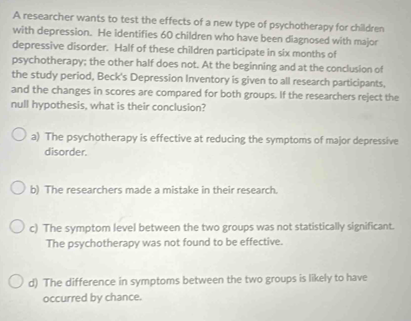 A researcher wants to test the effects of a new type of psychotherapy for children
with depression. He identifies 60 children who have been diagnosed with major
depressive disorder. Half of these children participate in six months of
psychotherapy; the other half does not. At the beginning and at the conclusion of
the study period, Beck's Depression Inventory is given to all research participants,
and the changes in scores are compared for both groups. If the researchers reject the
null hypothesis, what is their conclusion?
a) The psychotherapy is effective at reducing the symptoms of major depressive
disorder.
b) The researchers made a mistake in their research.
c) The symptom level between the two groups was not statistically significant.
The psychotherapy was not found to be effective.
d) The difference in symptoms between the two groups is likely to have
occurred by chance.