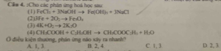 Cầu 4. :Cho các phin ứng hoá học sau:
(1) FeCl_2+3NaOHto Fe(OH)_3+3NaCl
(2) 3Fe+2O_2to Fe_1O_4
(3) 4K+O_2to 2K_2O
(4) CH_3COOH+C_2H_5OHto CH_3COOC_2H_5+H_2O
Ở điều kiện thường, phản ứng náo xây ra nhanh?
A. 1, 3. B. 2, 4. C. 1, 3. D. 2, 3.