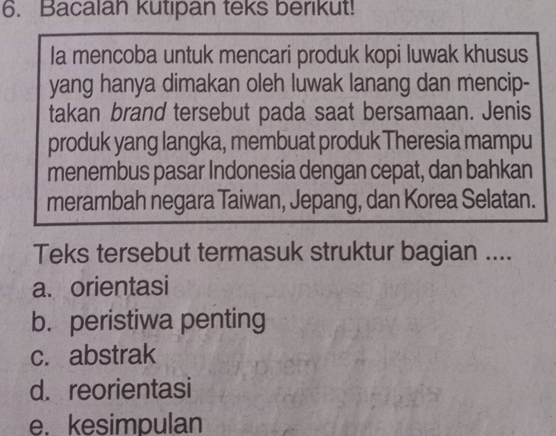 Bacalan kutipan teks berikut!
Ia mencoba untuk mencari produk kopi luwak khusus
yang hanya dimakan oleh luwak lanang dan mencip-
takan brand tersebut pada saat bersamaan. Jenis
produk yang langka, membuat produk Theresia mampu
menembus pasar Indonesia dengan cepat, dan bahkan
merambah negara Taiwan, Jepang, dan Korea Selatan.
Teks tersebut termasuk struktur bagian ....
a. orientasi
b. peristiwa penting
c. abstrak
d. reorientasi
e. kesimpulan