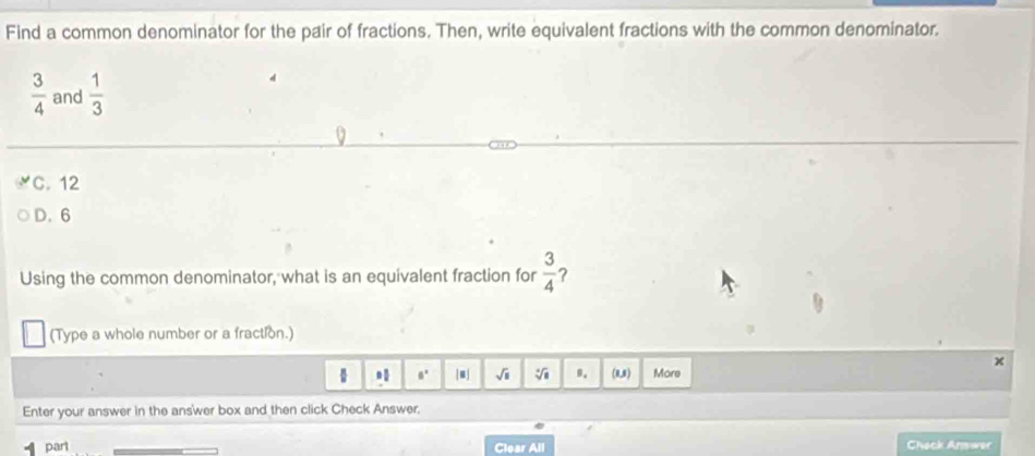 Find a common denominator for the pair of fractions. Then, write equivalent fractions with the common denominator.
 3/4  and  1/3 
C. 12
D. 6
Using the common denominator, what is an equivalent fraction for  3/4  ?
(Type a whole number or a fraction.)
 a° |」 sqrt(□ ) sqrt [□ overline 8 B. (1,3) More a 
Enter your answer in the answer box and then click Check Answer.
parl Chack Answer