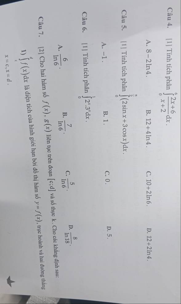 [1] Tính tích phân ∈tlimits _0^(6frac 2x+6)x+2dx.
A. 8-2ln 4. B. 12+4ln 4. C. 10+2ln 6. D. 12+2ln 4. 
Câu 5. [1] Tính tích phân ∈tlimits _0^((frac π)2)(2sin x+3cos x)dx.
A. -1. B. 1. C. 0. D. 5.
Câu 6. [1] Tính tích phân ∈tlimits _0^(12^x).3^xdx.
D.
A.  6/ln 6 .
B.  7/ln 6 .  5/ln 6 .  8/ln 18 . 
C.
Câu 7. [2] Cho hai hàm số f(x), g(x) liên tục trên đoạn [c;d] và số thực k. Cho các khẳng định sau:
1) ∈tlimits _c^df(x)dx là diện tích của hình giới hạn bởi đồ thị hàm số y=f(x) , trục hoành và hai đường thắng
x=c, x=d.