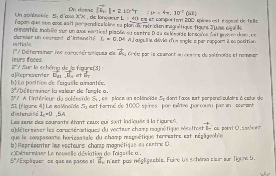 On donne |B_H|=2.10^(-5)T p°=4π .10^(-7)(SI)
Un solénoïde S_1 d'axe X'X , de longueur L=40 cm et comportant 200 spires est disposé de telle
façon que son axe soit perpendiculaire au plan du méridien magnétique figure 3).une aiguille
aimantée mobile sur un axe vertical placée au centre 0 du solénoïde lorsqu'on fait passer dans, ce
dernier un courant d'intensité I_1=0.04 A,l'aiguille dévie d'un angle a par rapport à sa position
initiale.
1°/ Déterminer les caractéristiques de vector Bs_1 Crée par le courant au centre du solénoïde et nommer
leurs faces.
2°/ Sur le schéma de la fiqure(3) :
a)Representer vector B_S1,vector B_H et vector B_T
b) La position de l'aiguille aimantée.
3°/ Déterminer la valeur de l'angle a.
3°/ A l'intérieur du solénoïde S_1 , on place un solénoïde S_2 dont l'axe est perpendiculaire à celui de
S1 (figure 4) Le solénoïde S_2 est formé de 1000 spires par mètre ,parcouru par un courant
d'intensité I_2=0,5A
Les sens des courants étant ceux qui sont indiqués à la figure4, vector B_T au point O, sachant
a)déterminer les caractéristiques du vecteur champ magnétique résultant
que la composante horizontale du champ magnétique terrestre est négligeable
b) Représenter les vecteurs champ magnétique au centre O.
c)Déterminer La nouvelle déviation de l'aiguille a .
5°/ Expliquer ce que se passe si vector B_H n'est pas négligeable.Faire Un schéma clair sur figure 5.