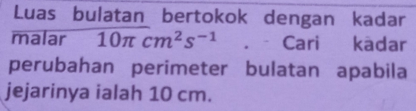 Luas bulatan bertokok dengan kadar 
malar 10π cm^2s^(-1). Cari kadar 
perubahan perimeter bulatan apabila 
jejarinya ialah 10 cm.