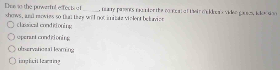 Due to the powerful effects of_ , many parents monitor the content of their children's video games, television
shows, and movies so that they will not imitate violent behavior.
classical conditioning
operant conditioning
observational learning
implicit learning