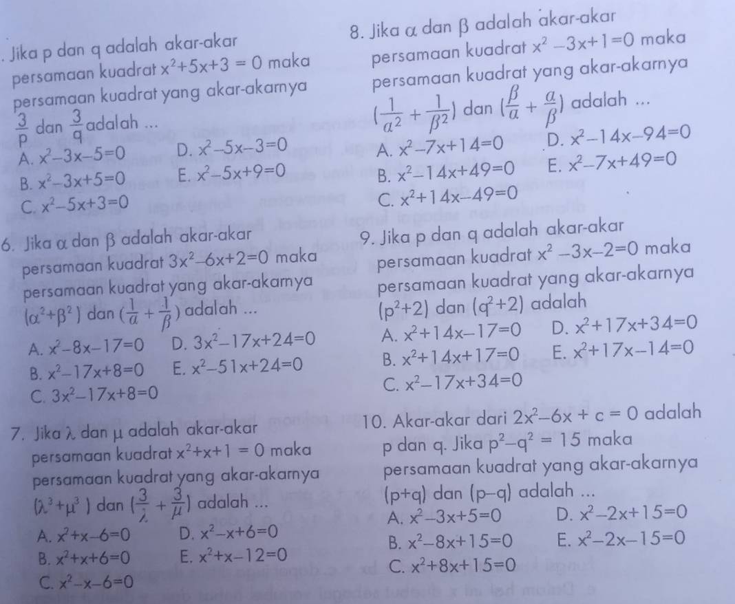 Jika p dan q adalah akar-akar 8. Jika α dan β adalah akar-akar
persamaan kuadrat x^2+5x+3=0 maka persamaan kuadrat x^2-3x+1=0 maka
persamaan kuadrat yang akar-akarnya persamaan kuadrat yang akar-akarnya
( 1/alpha^2 + 1/beta^2 ) dan ( beta /alpha  + alpha /beta  )
 3/p  dan  3/q  adalah ... adalah ...
A. x^2-3x-5=0 D. x^2-5x-3=0 A. x^2-7x+14=0 D. x^2-14x-94=0
B. x^2-3x+5=0 E. x^2-5x+9=0 B. x^2-14x+49=0 E. x^2-7x+49=0
C. x^2-5x+3=0
C. x^2+14x-49=0
6. Jika α danβ adalah akar-akar
9. Jika p dan q adalah akar-akar
persamaan kuadrat x^2-3x-2=0
persamaan kuadrat 3x^2-6x+2=0 maka maka
persamaan kuadrat yang akar-akamya persamaan kuadrat yang akar-akarnya
(alpha^2+beta^2) dan ( 1/alpha  + 1/beta  ) adalah ... dan (q^2+2) adalah
(p^2+2)
A. x^2-8x-17=0 D. 3x^2-17x+24=0 A. x^2+14x-17=0 D. x^2+17x+34=0
B. x^2-17x+8=0 E. x^2-51x+24=0 B. x^2+14x+17=0 E. x^2+17x-14=0
C. 3x^2-17x+8=0
C. x^2-17x+34=0
7. Jika λ dan μ adalah akar-akar 10. Akar-akar dari 2x^2-6x+c=0 adalah
persamaan kuadrat x^2+x+1=0 maka p dan q. Jika p^2-q^2=15 maka
persamaan kuadrat yang akar-akarnya persamaan kuadrat yang akar-akarnya
(p+q) dan
(lambda^3+mu^3) dan ( 3/lambda  + 3/mu  ) adalah ... (p-q) adalah ...
A. x^2-3x+5=0 D. x^2-2x+15=0
A. x^2+x-6=0 D. x^2-x+6=0
B. x^2-8x+15=0 E. x^2-2x-15=0
B. x^2+x+6=0 E. x^2+x-12=0
C. x^2+8x+15=0
C. x^2-x-6=0