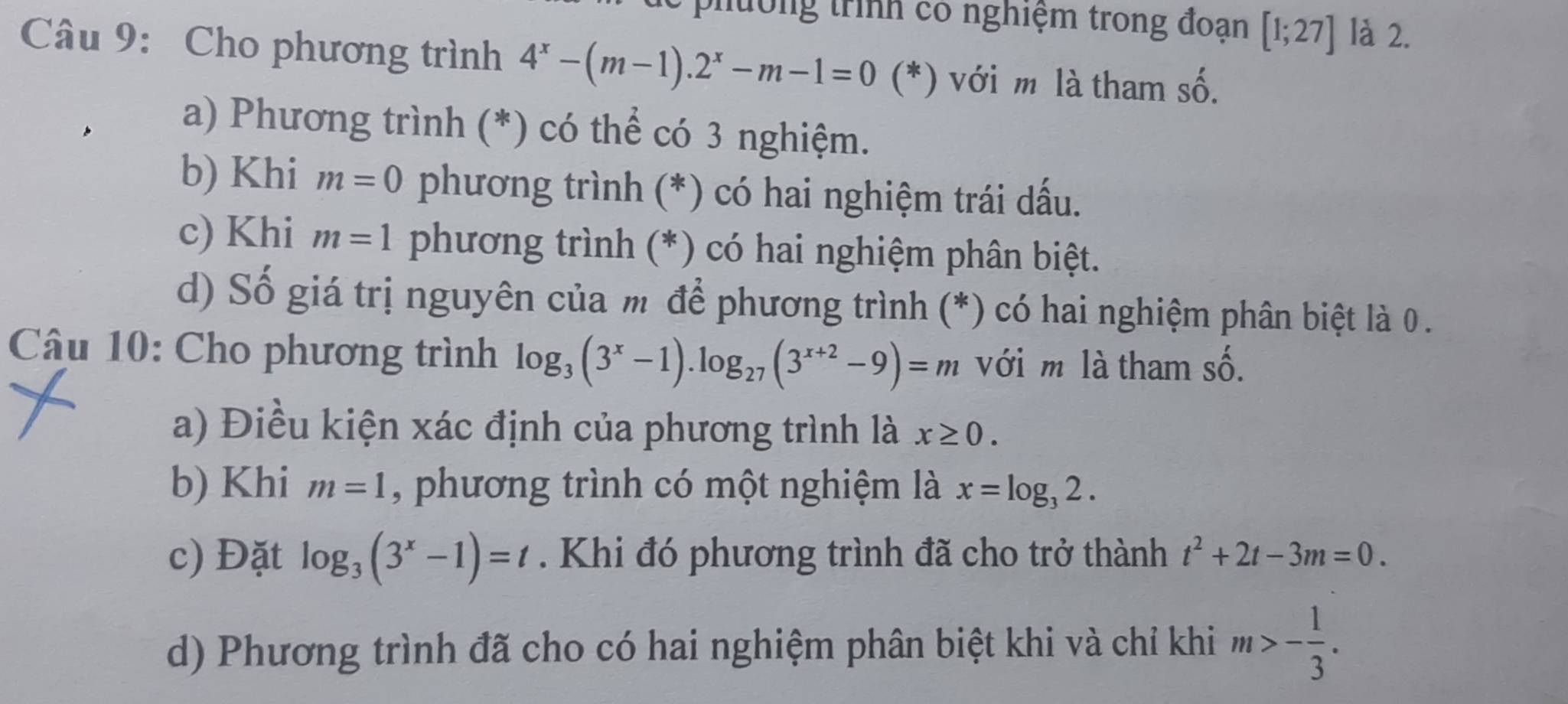 ph ờng trình có nghiệm trong đoạn [1;27] là 2. 
Câu 9: Cho phương trình 4^x-(m-1).2^x-m-1=0(*) ) với m là tham số. 
a) Phương trình (*) có thể có 3 nghiệm. 
b) Khi m=0 phương trình (*) có hai nghiệm trái dấu. 
c) Khi m=1 phương trình (*) có hai nghiệm phân biệt. 
d) Số giá trị nguyên của m để phương trình (*) có hai nghiệm phân biệt là 0. 
Câu 10: Cho phương trình log _3(3^x-1).log _27(3^(x+2)-9)=m với m là tham số. 
a) Điều kiện xác định của phương trình là x≥ 0. 
b) Khi m=1 , phương trình có một nghiệm là x=log _32. 
c) Đặt log _3(3^x-1)=t. Khi đó phương trình đã cho trở thành t^2+2t-3m=0. 
d) Phương trình đã cho có hai nghiệm phân biệt khi và chỉ khi m>- 1/3 .