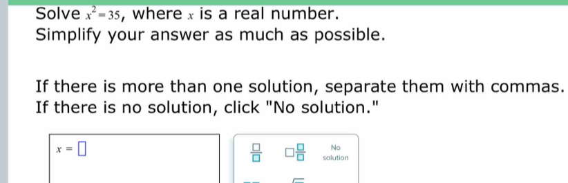 Solve x^2=35 , where x is a real number. 
Simplify your answer as much as possible. 
If there is more than one solution, separate them with commas. 
If there is no solution, click "No solution."
x=□
No
 □ /□   □  □ /□   solution