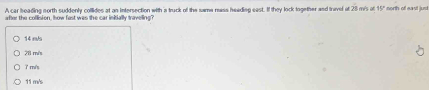 A car heading north suddenly collides at an intersection with a truck of the same mass heading east. If they lock together and travel at 28 m/s at 15° north of east just
after the collision, how fast was the car initially traveling?
14 m/s
28 m/s
7 m/s
11 m/s