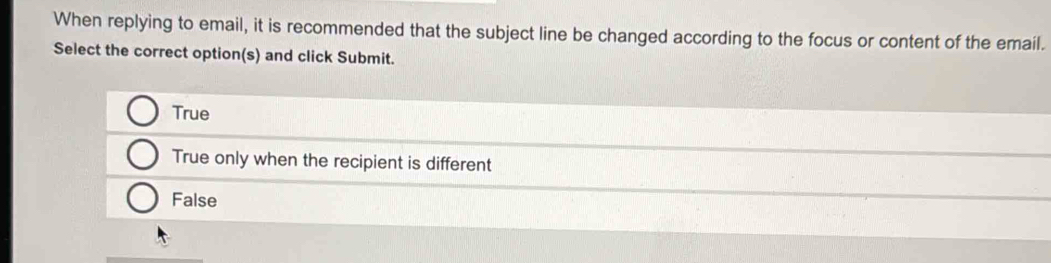 When replying to email, it is recommended that the subject line be changed according to the focus or content of the email.
Select the correct option(s) and click Submit.
True
True only when the recipient is different
False