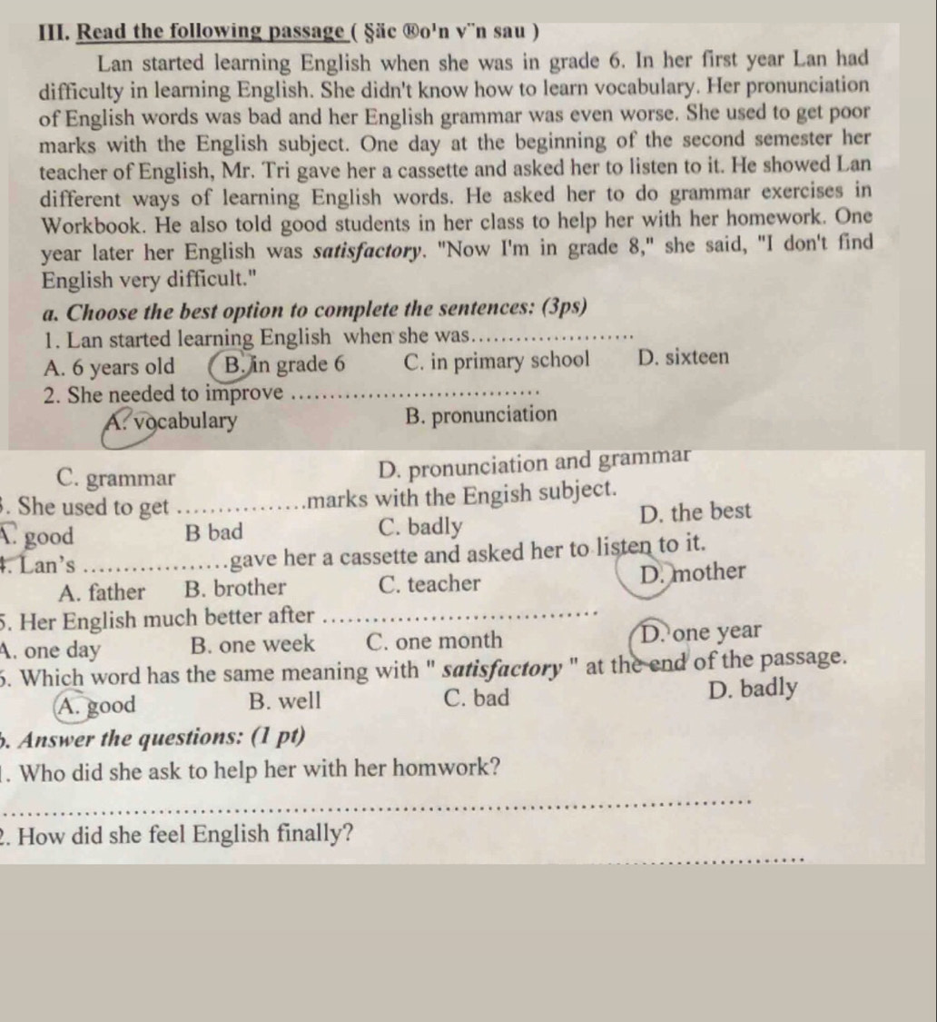 Read the following passage ( §äc ®o'n v¨n sau )
Lan started learning English when she was in grade 6. In her first year Lan had
difficulty in learning English. She didn't know how to learn vocabulary. Her pronunciation
of English words was bad and her English grammar was even worse. She used to get poor
marks with the English subject. One day at the beginning of the second semester her
teacher of English, Mr. Tri gave her a cassette and asked her to listen to it. He showed Lan
different ways of learning English words. He asked her to do grammar exercises in
Workbook. He also told good students in her class to help her with her homework. One
year later her English was satisfactory. "Now I'm in grade 8," she said, "I don't find
English very difficult."
a. Choose the best option to complete the sentences: (3ps)
1. Lan started learning English when she was_
A. 6 years old B. in grade 6 C. in primary school D. sixteen
2. She needed to improve
_
A. vocabulary B. pronunciation
C. grammar D. pronunciation and grammar
. She used to get _marks with the Engish subject.
C good B bad C. badly D. the best
4. Lan's _gave her a cassette and asked her to listen to it.
A. father B. brother C. teacher D. mother
5. Her English much better after
_
A. one day B. one week C. one month D. one year
6. Which word has the same meaning with " satisfactory" at the end of the passage.
A. good B. well C. bad D. badly
b. Answer the questions: (1 pt)
. Who did she ask to help her with her homwork?
_
2. How did she feel English finally?