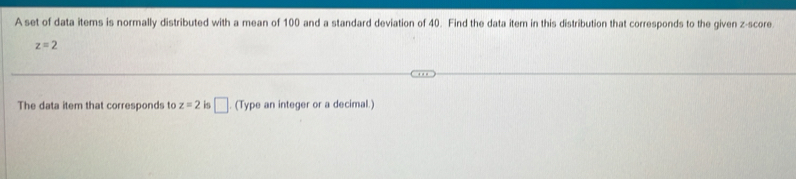 A set of data items is normally distributed with a mean of 100 and a standard deviation of 40. Find the data item in this distribution that corresponds to the given z-score.
z=2
The data item that corresponds to z=2 is □ (Type an integer or a decimal.)