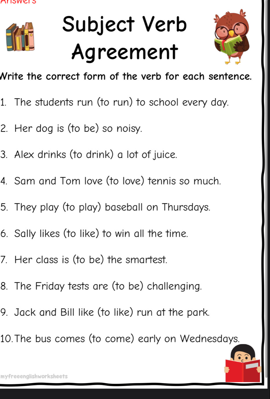 Answers 
Subject Verb 
Agreement 
Write the correct form of the verb for each sentence. 
1. The students run (to run) to school every day. 
2. Her dog is (to be) so noisy. 
3. Alex drinks (to drink) a lot of juice. 
4. Sam and Tom love (to love) tennis so much. 
5. They play (to play) baseball on Thursdays. 
6. Sally likes (to like) to win all the time. 
7. Her class is (to be) the smartest. 
8. The Friday tests are (to be) challenging. 
9. Jack and Bill like (to like) run at the park. 
10.The bus comes (to come) early on Wednesdays. 
myfreeenglishworksheets