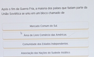 Após o fim da Guerra Fria, a maioria dos países que faziam parte da
União Soviética se uniu em um bloco chamado de
Mercado Comum do Sul.
Área de Livre Comércio das Américas.
Comunidade dos Estados Independentes.
Associação das Nações do Sudeste Asiático.