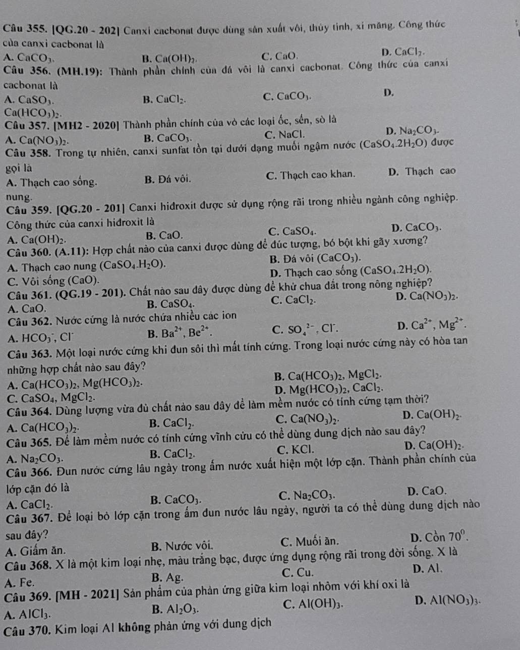 [QG.20 - 202] Canxi cacbonat được dùng sân xuất vôi, thủy tỉnh, xỉ măng. Công thức
của canxi cacbonat là
A. CaCO_3. B. Ca(OH)_2. C. CaO.
D. CaCl_2.
Câu 356. (MH.19): Thành phần chính của đá vôi là canxi cacbonat. Công thức của canxi
cacbonat là
A. CaSO_3. B. CaCl_2.
C. CaCO_3.
D.
Ca(HCO_3)_2.
Câu 357. [MH2 - 2020] Thành phần chính của vỏ các loại ốc, sến, sò là
A. Ca(NO_3)_2. B. CaCO_3. C. NaCl.
D. Na_2CO_3-
Câu 358. Trong tự nhiên, canxi sunfat tồn tại dưới dạng muối ngậm nước (CaSO_4.2H_2O) được
gọi là
A. Thạch cao sống. B. Đá vôi. C. Thạch cao khan. D. Thạch cao
nung.
Câu 359. [QG. 20-20 01] Canxi hidroxit được sử dụng rộng rãi trong nhiều ngành công nghiệp.
Công thức của canxi hiđroxit là
A. Ca(OH)_2.
B. CaO.
C. CaSO_4.
D. CaCO_3.
Câu 360. (A.11) 0: Hợp chất nào của canxi được dùng để đúc tượng, bó bột khi gãy xương?
A. Thach cao nung (CaSO_4.H_2O). B. Đá vôi (CaCO_3).
C. Vôi sống (CaO) D. Thạch cao sống (CaSO_4.2H_2O).
Câu 361. (QG.19-201) 9. Chất nào sau dây được dùng đề khử chua dắt trong nông nghiệp?
C. CaCl_2.
D. Ca(NO_3)_2.
A. CaC
B. CaSO_4.
Câu 362. Nước cứng là nước chứa nhiều các ion
A. HCO_3^(-,Cl SO_4^(2-). ( C1^-) D. Ca^(2+),Mg^(2+).
B. Ba^(2+),Be^(2+).
C.
Câu 363. Một loại nước cứng khi đun sôi thì mất tính cứng. Trong loại nước cứng này có hòa tan
những hợp chất nào sau đây?
A. Ca(HCO_3)_2,Mg(HCO_3)_2.
B. Ca(HCO_3)_2,MgCl_2.
D. Mg(HCO_3)_2,CaCl_2.
C. CaSO_4,MgCl_2.
Câu 364. Dùng lượng vừa đủ chất nào sau đây để làm mềm nước có tính cứng tạm thời?
A. Ca(HCO_3)_2.
B. CaCl_2.
C. Ca(NO_3)_2.
D. Ca(OH)_2.
Câu 365. Để làm mềm nước có tính cứng vĩnh cửu có thể dùng dung dịch nào sau dây?
A. Na_2CO_3.
B. CaCl_2. C. KCl. D. Ca(OH)_2.
Câu 366. Đun nước cứng lâu ngày trong ấm nước xuất hiện một lớp cặn. Thành phần chính của
lớp cặn đó là
A. CaCl_2,
B. CaCO_3.
C. Na_2CO_3.
D. CaO
Câu 367. Để loại bỏ lớp cặn trong ấm dun nước lâu ngày, người ta có thể dùng dung dịch nào
sau đây?
A. Giấm ăn. B. Nước vôi. C. Muối ăn. D. Cồn 70°.
Câu 368. X là một kim loại nhẹ, màu trắng bạc, được ứng dụng rộng rãi trong đời sống. X là
A. Fe. C. Cu.
D. Al.
B. Ag.
Câu 369. [MH - 2021] Sản phẩm của phản ứng giữa kim loại nhỏm với khí oxi là
D. Al(NO_3)_3.
A. AlCl_3.
B. Al_2O_3.
C. Al(OH)_3.
Câu 370. Kim loại Al không phản ứng với dung dịch