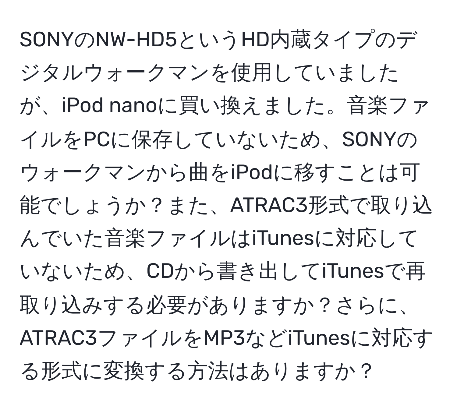 SONYのNW-HD5というHD内蔵タイプのデジタルウォークマンを使用していましたが、iPod nanoに買い換えました。音楽ファイルをPCに保存していないため、SONYのウォークマンから曲をiPodに移すことは可能でしょうか？また、ATRAC3形式で取り込んでいた音楽ファイルはiTunesに対応していないため、CDから書き出してiTunesで再取り込みする必要がありますか？さらに、ATRAC3ファイルをMP3などiTunesに対応する形式に変換する方法はありますか？