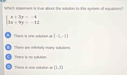 Which statement is true about the solution to this system of equations?
beginarrayl x+3y=-4 3x+9y=-12endarray.
A There is one solution at (-1,-1)
B There are infinitely many solutions
There is no solution
There is one solution at (1,3)