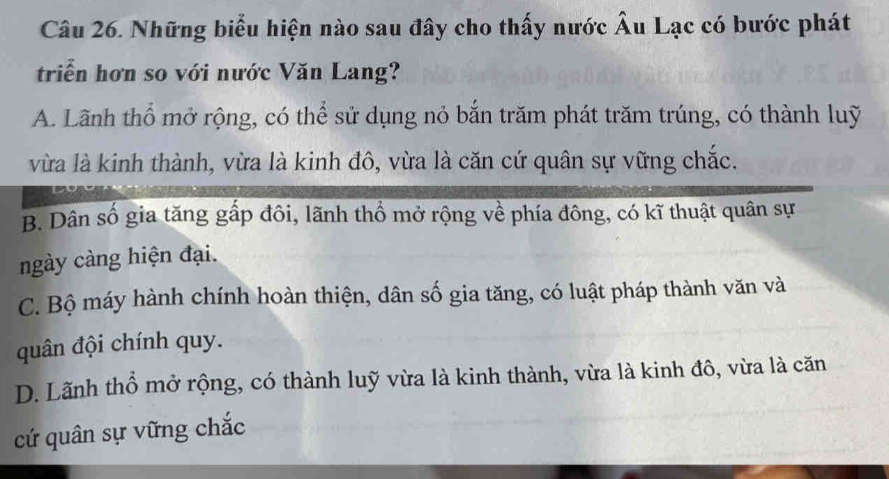 Những biểu hiện nào sau đây cho thấy nước Âu Lạc có bước phát
triển hơn so với nước Văn Lang?
A. Lãnh thổ mở rộng, có thể sử dụng nỏ bắn trăm phát trăm trúng, có thành luỹ
vừa là kinh thành, vừa là kinh đô, vừa là căn cứ quân sự vững chắc.
B. Dân số gia tăng gấp đôi, lãnh thổ mở rộng về phía đông, có kĩ thuật quân sự
ngày càng hiện đại.
C. Bộ máy hành chính hoàn thiện, dân số gia tăng, có luật pháp thành văn và
quân đội chính quy.
D. Lãnh thổ mở rộng, có thành luỹ vừa là kinh thành, vừa là kinh đô, vừa là căn
cứ quân sự vững chắc