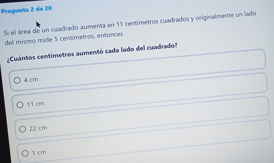 Pregunta 2 de 20
Si el área de un cuadrado aumenta en 11 centímetros cuadrados y originalmente un lado
del mismo mide 5 centímetros, entonces
¿Cuántos centímetros aumentó cada lado del cuadrado?
4 cm
11 cm
22 cm
1 cm