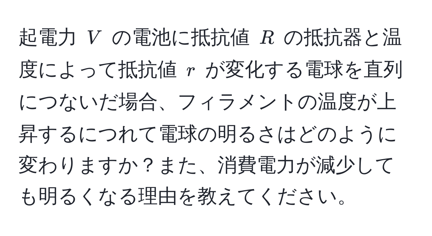 起電力 ( V ) の電池に抵抗値 ( R ) の抵抗器と温度によって抵抗値 ( r ) が変化する電球を直列につないだ場合、フィラメントの温度が上昇するにつれて電球の明るさはどのように変わりますか？また、消費電力が減少しても明るくなる理由を教えてください。