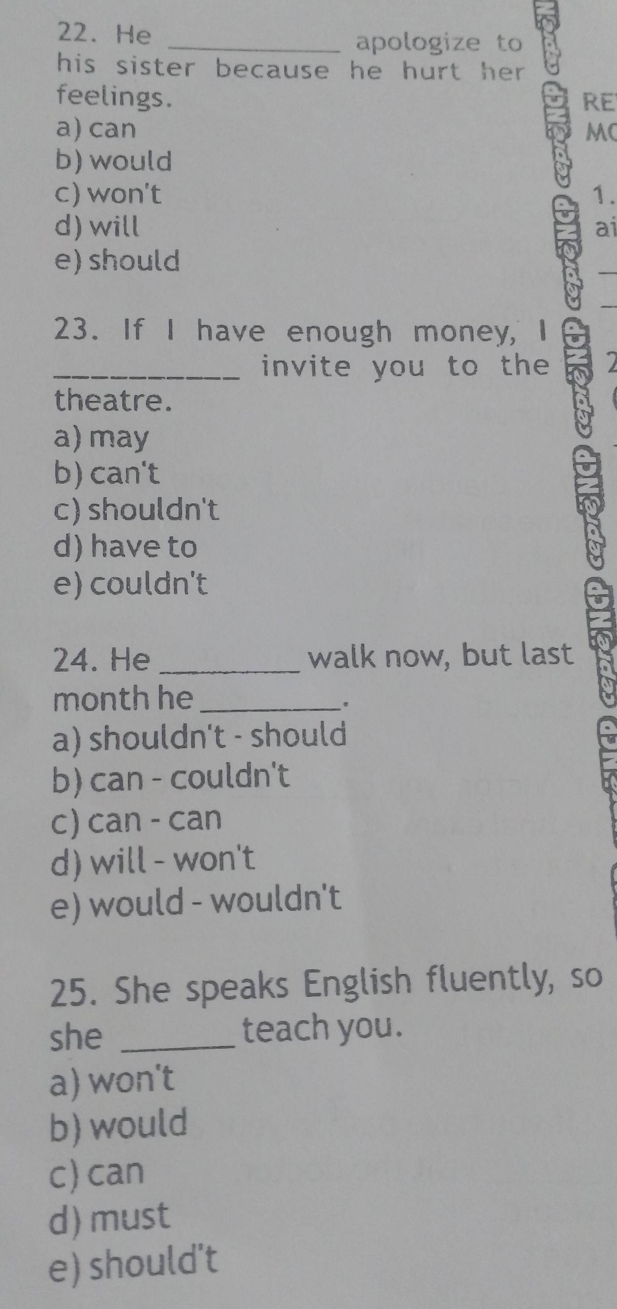 He
_apologize to
his sister because he hurt her .
feelings. RE
a) can MC
b) would
c) won't 1.
d) will ai
e) should
23. If I have enough money, I
_invite you to the
theatre.
a) may
b) can't
c) shouldn't
d) have to
e) couldn't
24. He _walk now, but last
month he_
。
a) shouldn't - should
b) can - couldn't
c) can - can
d) will - won't
e) would - wouldn't
25. She speaks English fluently, so
she _teach you .
a) won't
b) would
c) can
d) must
e) should’t