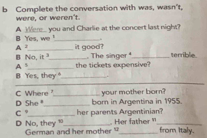 Complete the conversation with was, wasn’t, 
were, or weren’t. 
A Were_ you and Charlie at the concert last night? 
B Yes, we ¹_ 
` 
A 2 _ it good? 
B No, it ³_ . The singer _terrible. 
A 5 _ the tickets expensive? 
_ 
B Yes, they _ 
. 
_ 
C Where _your mother born? 
D She_ born in Argentina in 1955. 
C °_ her parents Argentinian? 
D No, they 10 _ . Her father ¹_ 
German and her mother ¹²_ from Italy.