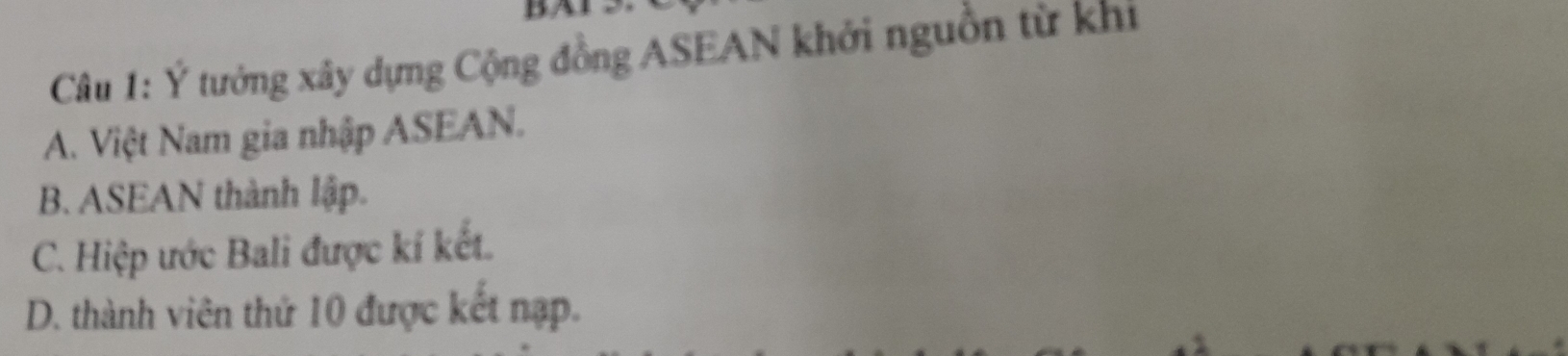 Ý tưởng xây dựng Cộng đồng ASEAN khởi nguồn từ khi
A. Việt Nam gia nhập ASEAN.
B. ASEAN thành lập.
C. Hiệp ước Bali được kí kết.
D. thành viên thứ 10 được kết nạp.