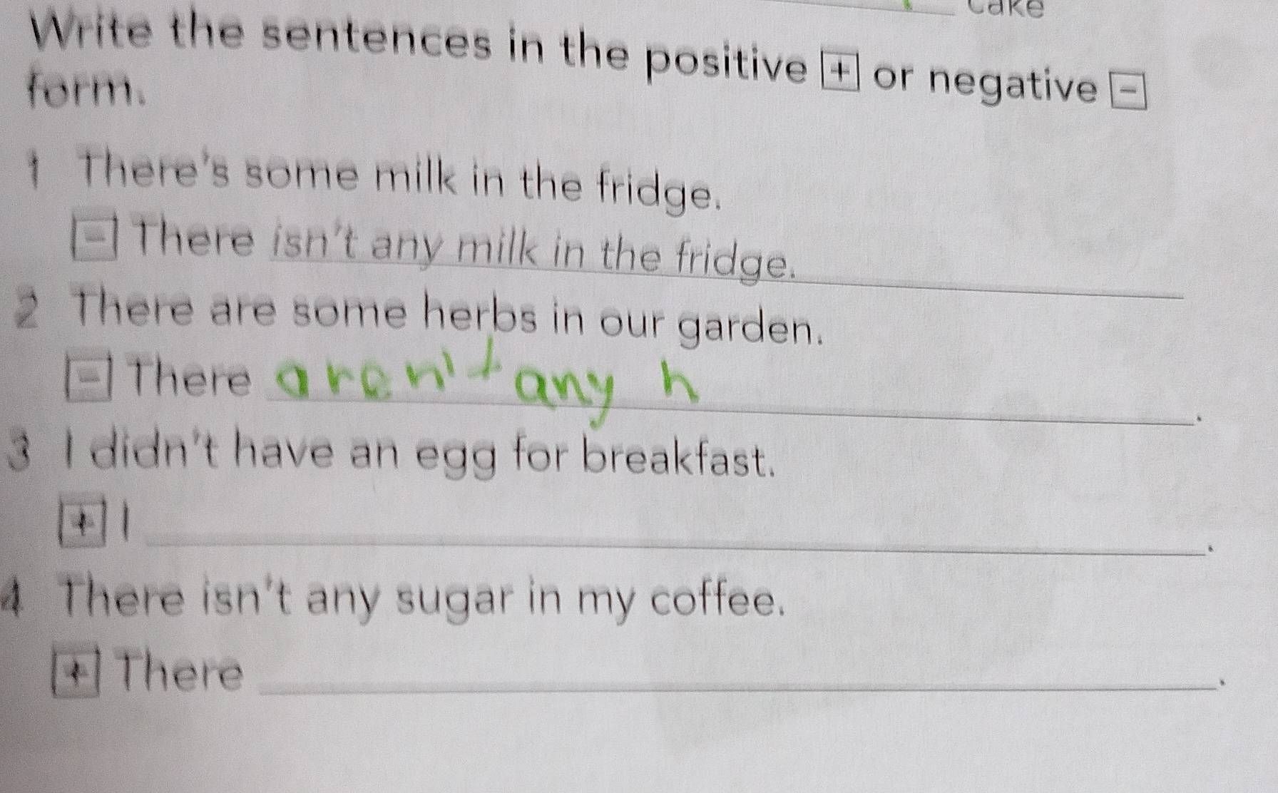 Write the sentences in the positive + or negative 
form. 
1 There's some milk in the fridge. 
_ 
_ 
[-] There isn't any milk in the fridge. 
2 There are some herbs in our garden. 
- There_ 
、 
3 I didn't have an egg for breakfast. 
+ |_ 
、 
4 There isn't any sugar in my coffee. 
+ There _、