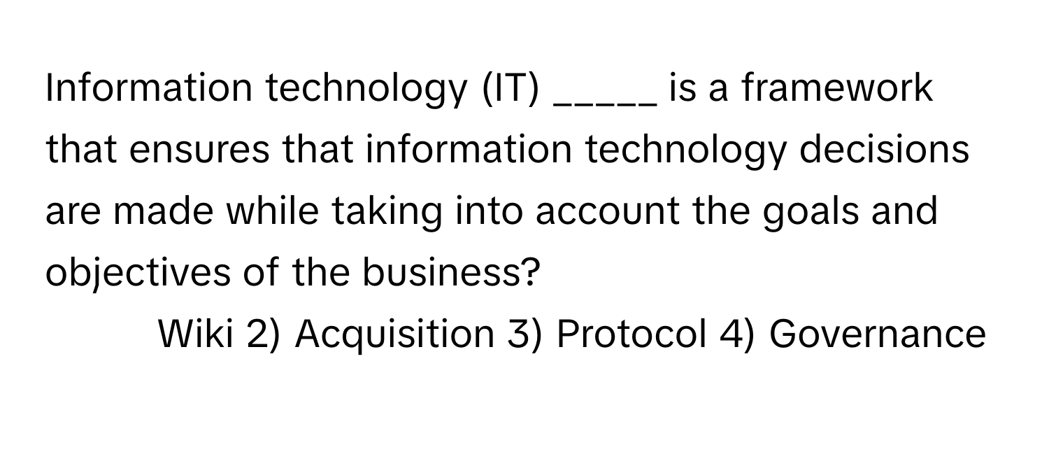 Information technology (IT) _____ is a framework that ensures that information technology decisions are made while taking into account the goals and objectives of the business?

1) Wiki 2) Acquisition 3) Protocol 4) Governance