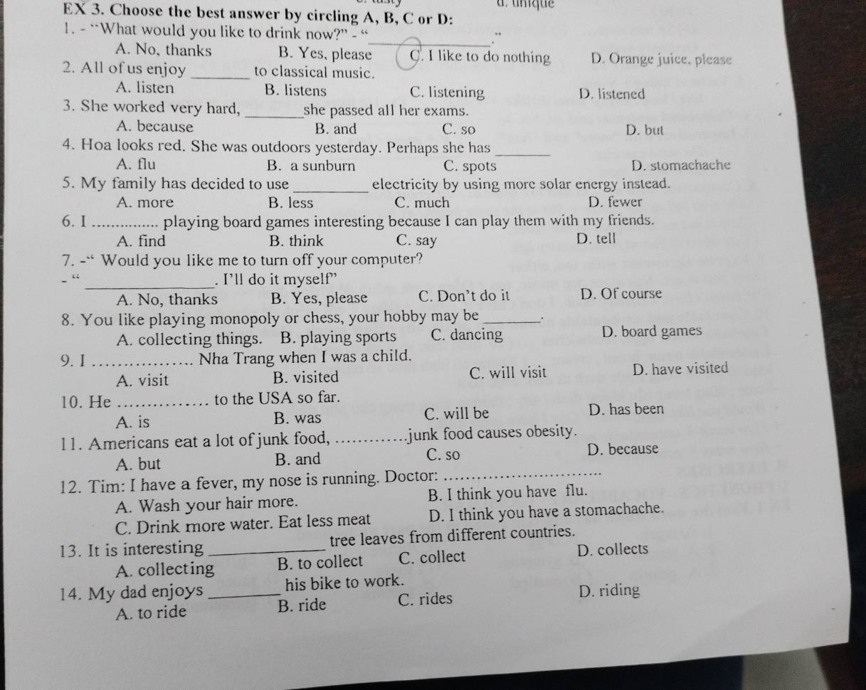 a. umique
EX 3. Choose the best answer by circling A, B, C or D:
1. - “What would you like to drink now?” - “
_.`
A. No, thanks B. Yes, please C. I like to do nothing D. Orange juice, please
2. All of us enjoy _to classical music.
A. listen B. listens C. listening D. listened
3. She worked very hard, _she passed all her exams.
A. because B. and C. so D. but
4. Hoa looks red. She was outdoors yesterday. Perhaps she has_
A. flu B. a sunburn C. spots D. stomachache
5. My family has decided to use_ electricity by using more solar energy instead.
A. more B. less C. much D. fewer
6. I _playing board games interesting because I can play them with my friends.
A. find B. think C. say D. tell
7. -` Would you like me to turn off your computer?
_
. I’ll do it myself'
A. No, thanks B. Yes, please C. Don’t do it D. Of course
8. You like playing monopoly or chess, your hobby may be_ _.
A. collecting things. B. playing sports C. dancing D. board games
9. I _Nha Trang when I was a child.
A. visit B. visited C. will visit D. have visited
10. He _to the USA so far.
A. is B. was C. will be D. has been
11. Americans eat a lot of junk food, _junk food causes obesity.
C. so
A. but B. and D. because
12. Tim: I have a fever, my nose is running. Doctor:
_
A. Wash your hair more. B. I think you have flu.
C. Drink more water. Eat less meat D. I think you have a stomachache.
13. It is interesting _tree leaves from different countries.
A. collecting B. to collect C. collect
D. collects
14. My dad enjoys_ his bike to work.
A. to ride B. ride C. rides
D. riding