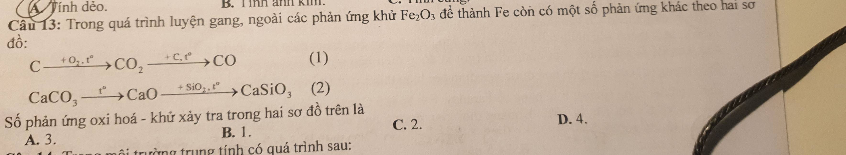 A Tính dẻo. B. T ìh änn km
Câu 13: Trong quá trình luyện gang, ngoài các phản ứng khử Fe_2O_3 3 để thành Fe còn có một số phản ứng khác theo hai sơ
đồ:
Cxrightarrow +O_2.t°CO_2xrightarrow +C,t°CO
(1)
CaCO_3xrightarrow t°CaOxrightarrow +SiO_2,t°CaSiO_3° (2)
Số phản ứng oxi hoá - khử xảy tra trong hai sơ đồ trên là D. 4.
A. 3.
B. 1.
C. 2.
trường trung tính có quá trình sau: