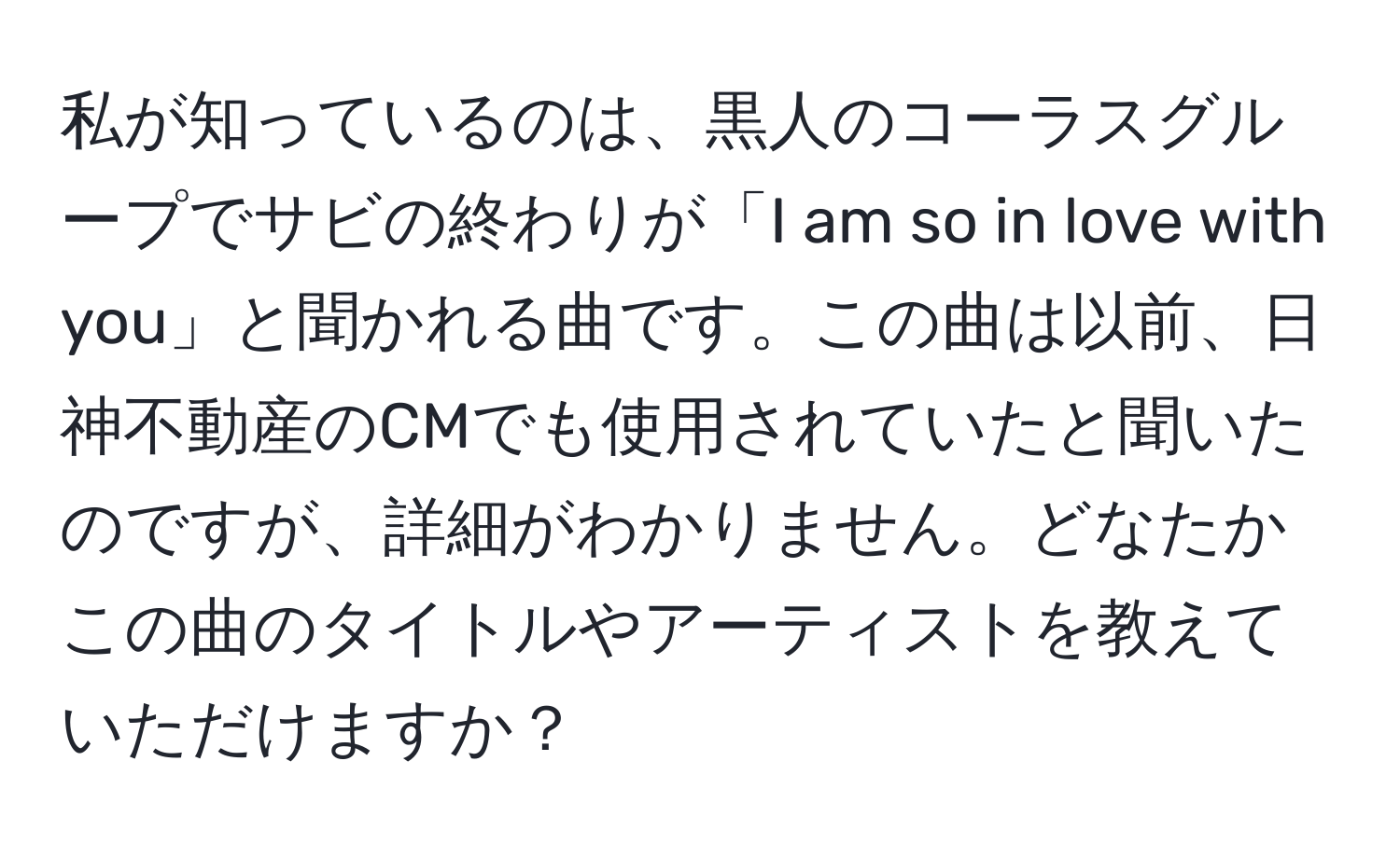 私が知っているのは、黒人のコーラスグループでサビの終わりが「I am so in love with you」と聞かれる曲です。この曲は以前、日神不動産のCMでも使用されていたと聞いたのですが、詳細がわかりません。どなたかこの曲のタイトルやアーティストを教えていただけますか？