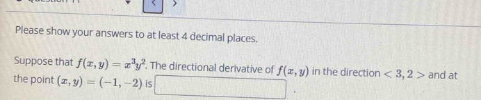 Please show your answers to at least 4 decimal places. 
Suppose that f(x,y)=x^3y^2. The directional derivative of f(x,y) in the direction <3,2> and at 
the point (x,y)=(-1,-2) is □