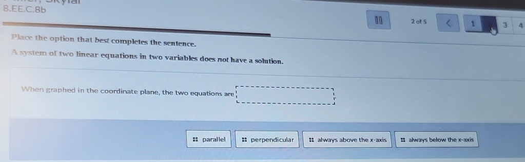 EE.C.8b
10 2 of S 1 3 4
Place the option that best completes the sentence.
A system of two linear equations in two variables does not have a solution.
When graphed in the coordinate plane, the two equations are □
== parallel * perpendicular : always above the x-axis : always below the x-axis