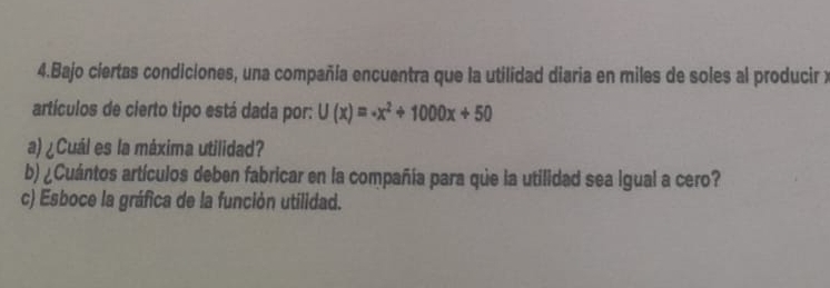 Bajo ciertas condiciones, una compañía encuentra que la utilidad diaria en miles de soles al producir y 
artículos de cierto tipo está dada por: U(x)=-x^2+1000x+50
a) ¿Cuál es la máxima utilidad? 
b) ¿Cuántos artículos deben fabricar en la compañía para que la utilidad sea igual a cero? 
c) Esboce la gráfica de la función utilidad.