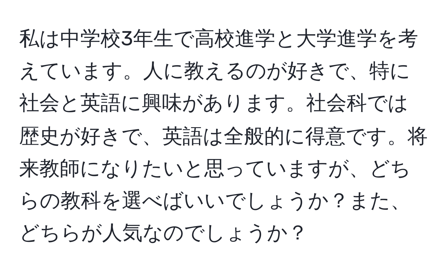 私は中学校3年生で高校進学と大学進学を考えています。人に教えるのが好きで、特に社会と英語に興味があります。社会科では歴史が好きで、英語は全般的に得意です。将来教師になりたいと思っていますが、どちらの教科を選べばいいでしょうか？また、どちらが人気なのでしょうか？