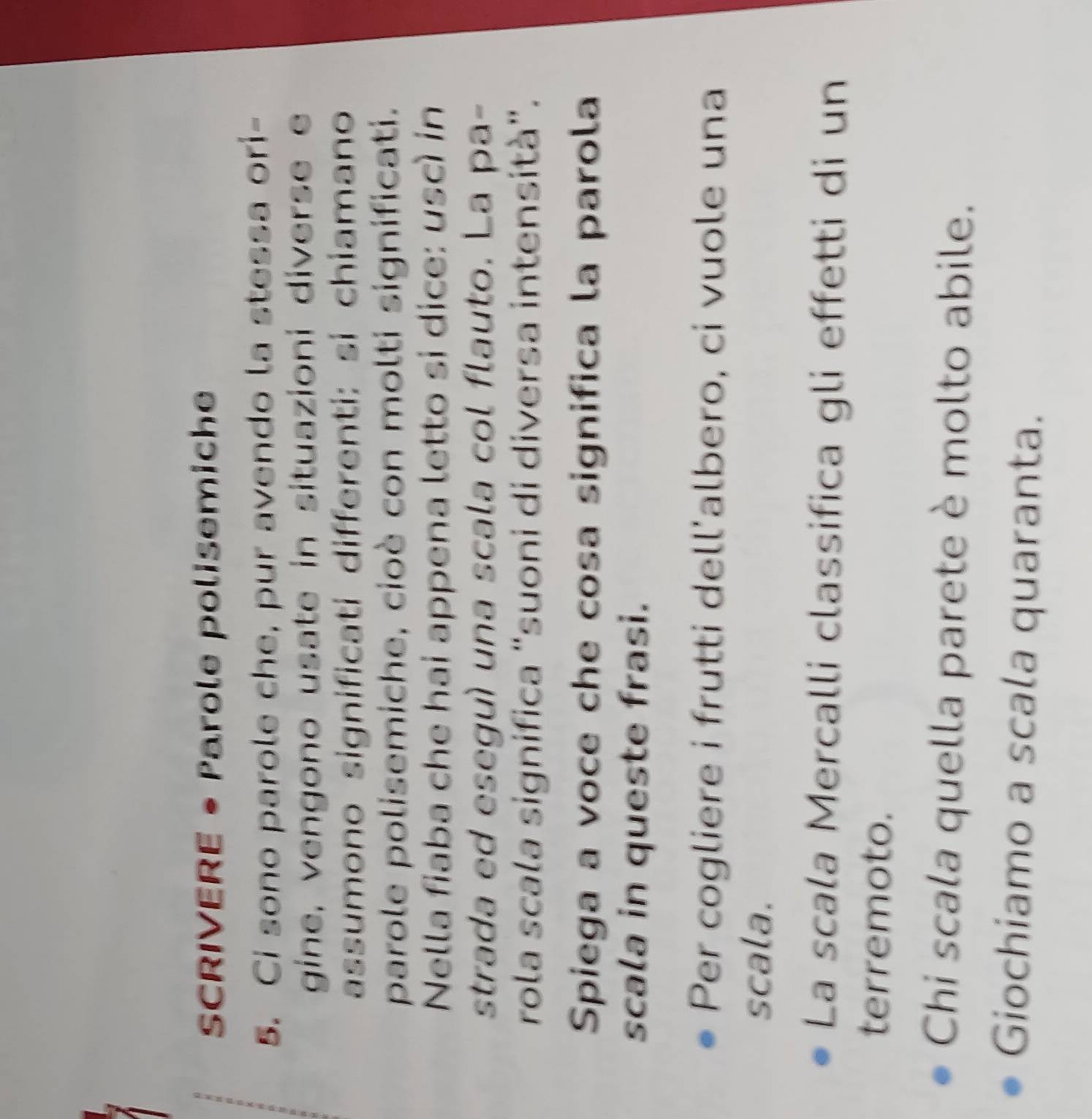 SCRIVERE • Parole polisemiche 
5. Ci sono parole che, pur avendo la stessa ori- 
gine, vengono usate in situazioni diverse e 
assumono significati differenti: sí chiamano 
parole polisemiche, cioè con molti significati. 
Nella fiaba che hai appena letto si dice: uscì in 
strada ed eseguí una scala col flauto. La pa- 
rola scala significa “suoni di diversa intensità”. 
Spiega a voce che cosa significa la parola 
scala in queste frasi. 
Per cogliere i frutti dell'albero, ci vuole una 
scala. 
La scala Mercalli classifica gli effetti di un 
terremoto. 
Chi scala quella parete è molto abile. 
Giochiamo a scala quaranta.