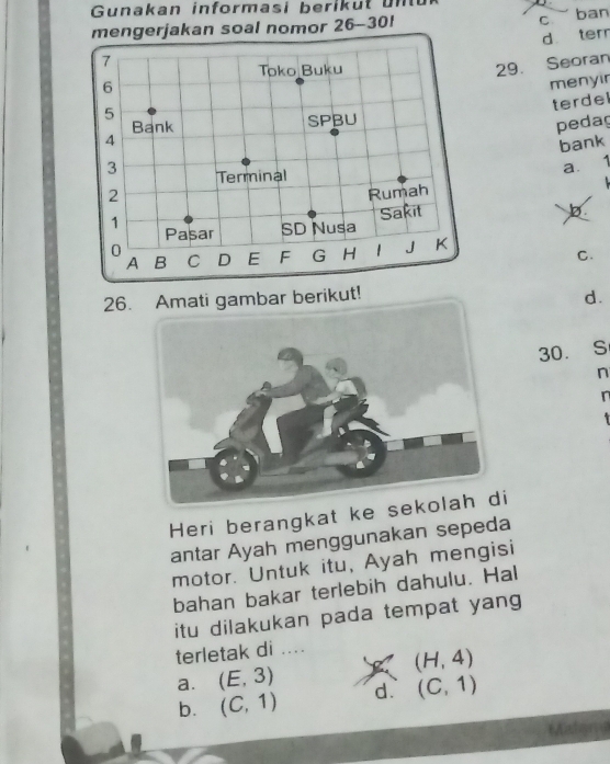 Gunakan informasi berikut u n 
mengerjakan soal nomor 26-301
c ban
d ter
7
Toko Buku
5 29. Seoran
6
menyir
terdel
Bank SPBU
pedag
4
bank
3 Terminal
a. 1
2 Rumah
1
Pasar SD Nusa Sakit
b
0
A B C D E F G H I J K
C.
26.Amati gambar berikut! d.
30. S
n
n
Heri berangkat ke seki
antar Ayah menggunakan sepeda
motor. Untuk itu, Ayah mengisi
bahan bakar terlebih dahulu. Hal
itu dilakukan pada tempat yang
terletak di ....
a. (E,3) (H,4)
b. (C,1) d. (C,1)
Madama