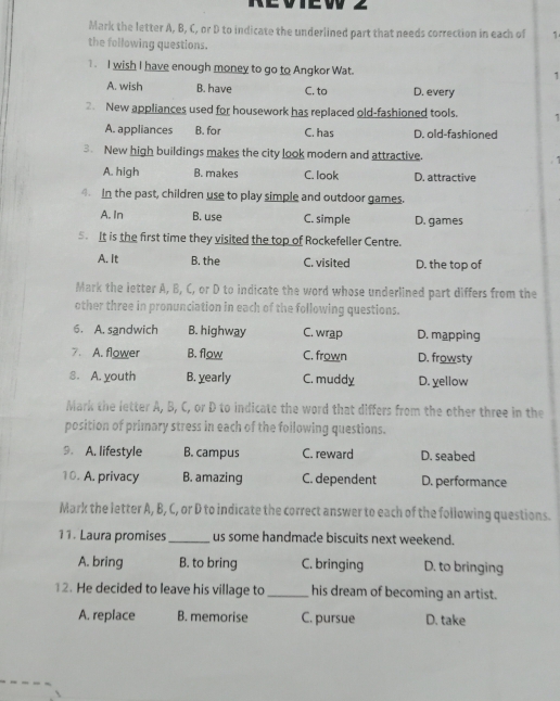 Mark the letter A, B, C, or D to indicate the underlined part that needs correction in each of 1
the following questions.
1. I wish I have enough money to go to Angkor Wat.
1
A. wish B. have C. to D. every
2. New appliances used for housework has replaced old-fashioned tools. 1
A. appliances B. for C. has D. old-fashioned
3. New high buildings makes the city look modern and attractive.
A. high B. makes C. look D. attractive
4. In the past, children use to play simple and outdoor games.
A. In B. use C. simple D. games
5. It is the first time they visited the top of Rockefeller Centre.
A. It B. the C. visited D. the top of
Mark the letter A, B, C, or D to indicate the word whose underlined part differs from the
other three in pronunciation in each of the following questions.
6. A. sandwich B. highway C. wrap D. mapping
7. A. flower B. flow C. frown D. frowsty
8. A. youth B. yearly C. muddy D. yellow
Mark the letter A, B, C, or D to indicate the word that differs from the other three in the
position of primary stress in each of the foilowing questions.
9. A. lifestyle B. campus C. reward D. seabed
10. A. privacy B. amazing C. dependent D. performance
Mark the letter A, B, C, or D to indicate the correct answer to each of the following questions.
11. Laura promises_ us some handmade biscuits next weekend.
A. bring B. to bring C. bringing D. to bringing
12. He decided to leave his village to_ his dream of becoming an artist.
A. replace B. memorise C. pursue D. take