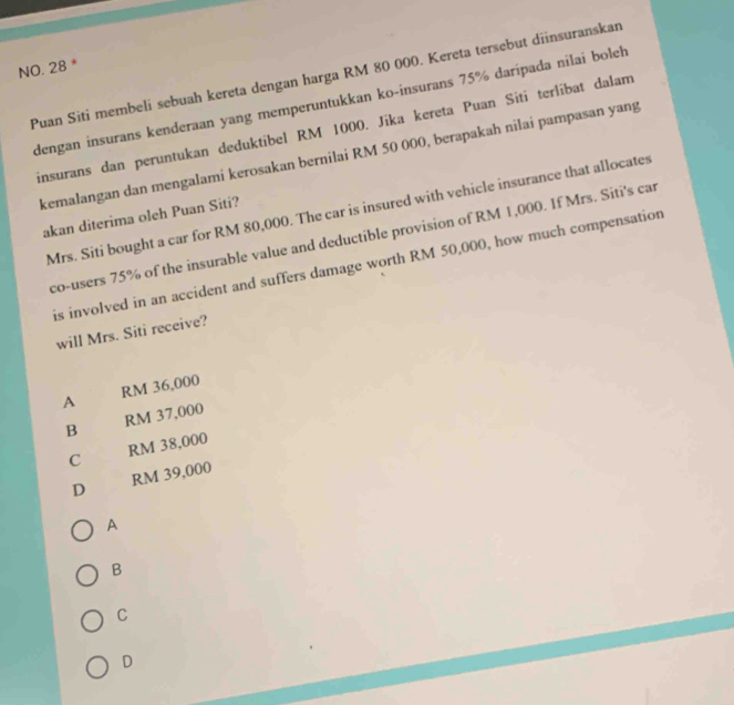 NO. 28 *
Puan Siti membeli sebuah kereta dengan harga RM 80 000. Kereta tersebut diinsuranskan
dengan insurans kenderaan yang memperuntukkan ko-insurans 75% darípada nilai boleh
insurans dan peruntukan deduktibel RM 1000. Jika kereta Puan Siti terlíbat dalam
kemalangan dan mengalami kerosakan bernilai RM 50 000, berapakah nilai pampasan yang
Mrs. Siti bought a car for RM 80,000. The car is insured with vehicle insurance that allocates
akan diterima oleh Puan Siti?
co-users 75% of the insurable value and deductible provision of RM 1,000. If Mrs. Siti's car
is involved in an accident and suffers damage worth RM 50,000, how much compensation
will Mrs. Siti receive?
A RM 36,000
B RM 37,000
C RM 38,000
D RM 39,000
A
B
C
D