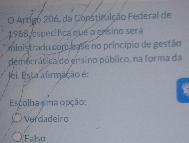 Artigo 206, da Constituição Federal de
1988, especifica que o ensino será
ministrado com base no princípio de gestão
democrática do ensino público, na forma da
lei. Esta afirmação é:
Escolha uma opção:
Verdadeiro
Falso